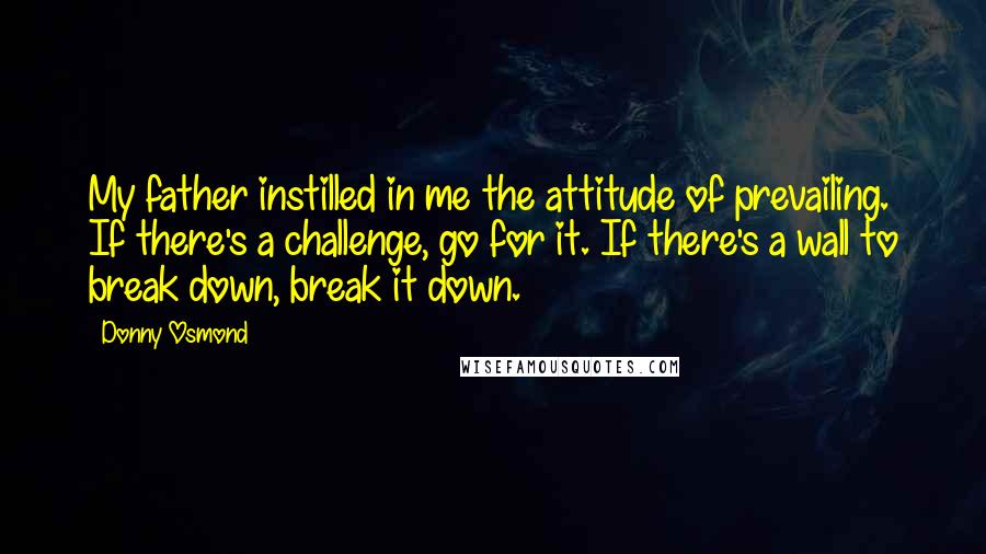 Donny Osmond Quotes: My father instilled in me the attitude of prevailing. If there's a challenge, go for it. If there's a wall to break down, break it down.