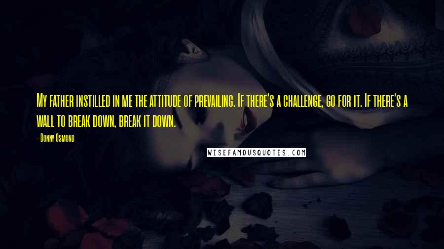 Donny Osmond Quotes: My father instilled in me the attitude of prevailing. If there's a challenge, go for it. If there's a wall to break down, break it down.