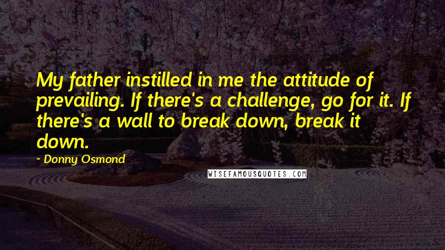 Donny Osmond Quotes: My father instilled in me the attitude of prevailing. If there's a challenge, go for it. If there's a wall to break down, break it down.