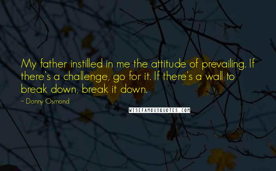 Donny Osmond Quotes: My father instilled in me the attitude of prevailing. If there's a challenge, go for it. If there's a wall to break down, break it down.