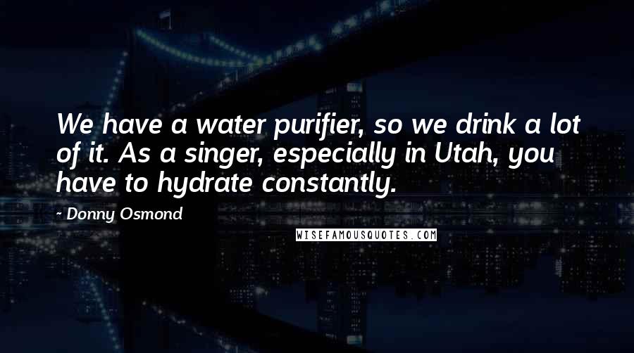 Donny Osmond Quotes: We have a water purifier, so we drink a lot of it. As a singer, especially in Utah, you have to hydrate constantly.