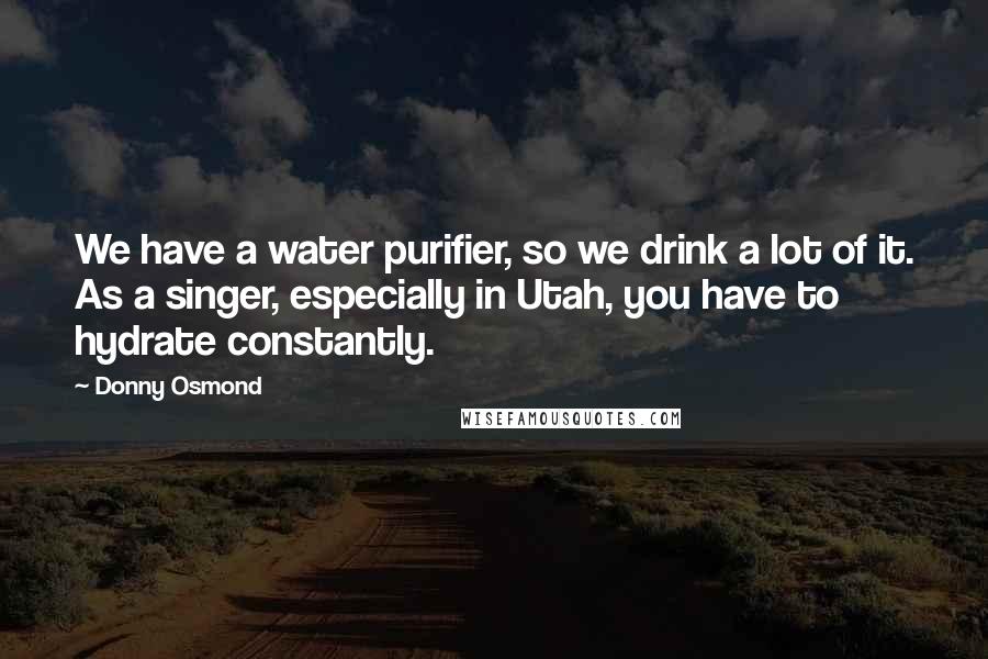Donny Osmond Quotes: We have a water purifier, so we drink a lot of it. As a singer, especially in Utah, you have to hydrate constantly.