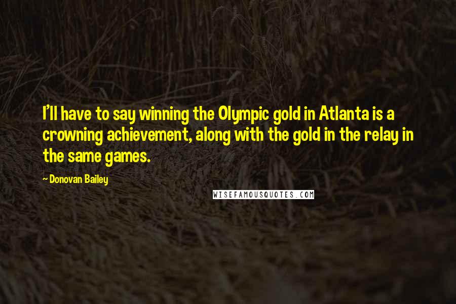 Donovan Bailey Quotes: I'll have to say winning the Olympic gold in Atlanta is a crowning achievement, along with the gold in the relay in the same games.