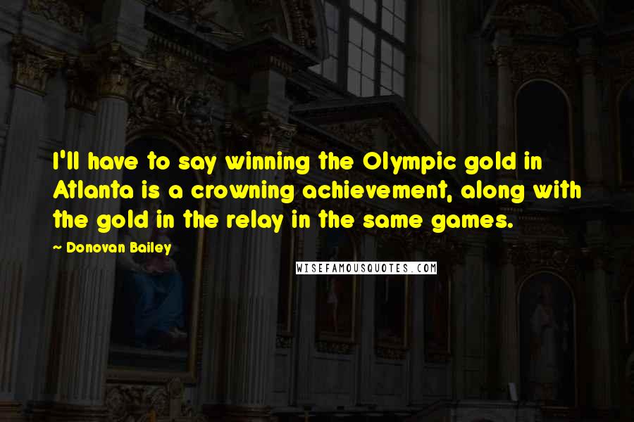 Donovan Bailey Quotes: I'll have to say winning the Olympic gold in Atlanta is a crowning achievement, along with the gold in the relay in the same games.