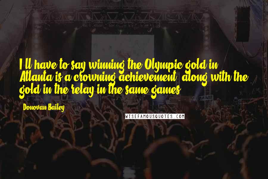 Donovan Bailey Quotes: I'll have to say winning the Olympic gold in Atlanta is a crowning achievement, along with the gold in the relay in the same games.