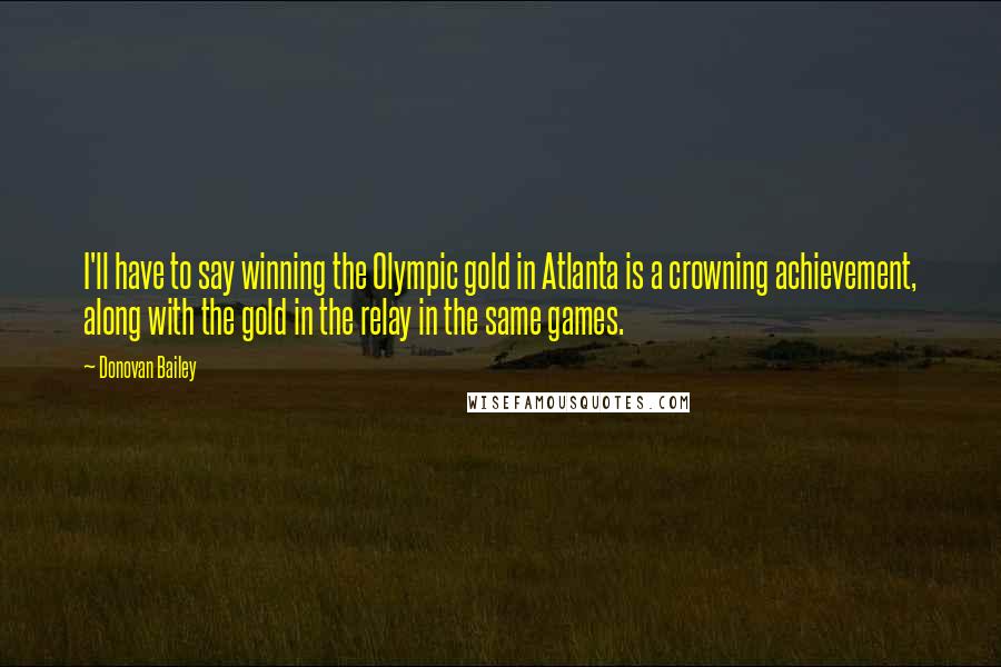 Donovan Bailey Quotes: I'll have to say winning the Olympic gold in Atlanta is a crowning achievement, along with the gold in the relay in the same games.