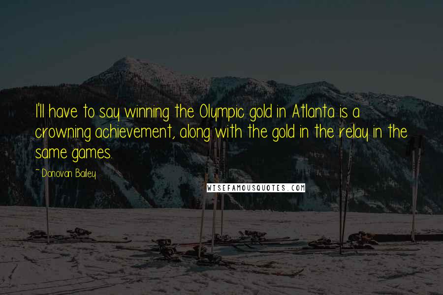 Donovan Bailey Quotes: I'll have to say winning the Olympic gold in Atlanta is a crowning achievement, along with the gold in the relay in the same games.