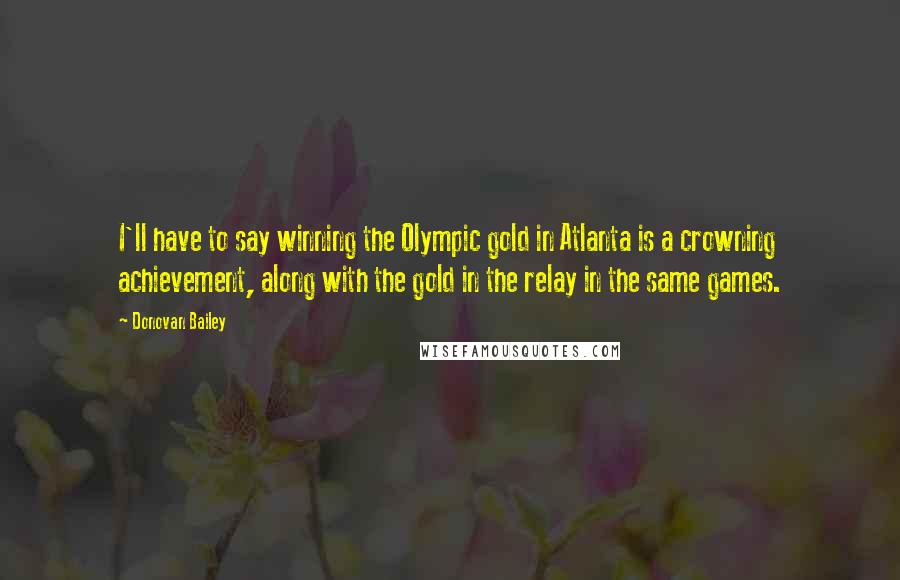 Donovan Bailey Quotes: I'll have to say winning the Olympic gold in Atlanta is a crowning achievement, along with the gold in the relay in the same games.