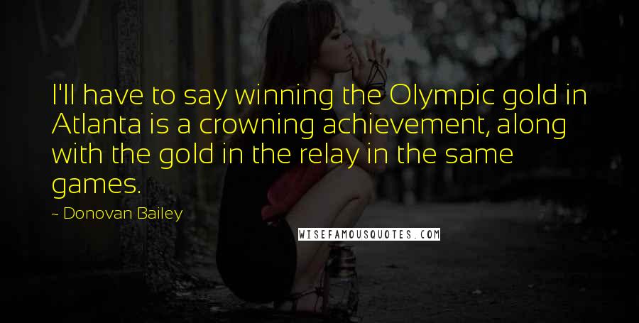 Donovan Bailey Quotes: I'll have to say winning the Olympic gold in Atlanta is a crowning achievement, along with the gold in the relay in the same games.