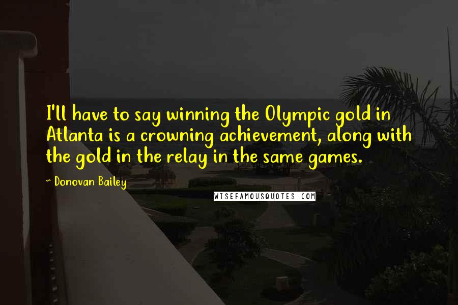 Donovan Bailey Quotes: I'll have to say winning the Olympic gold in Atlanta is a crowning achievement, along with the gold in the relay in the same games.