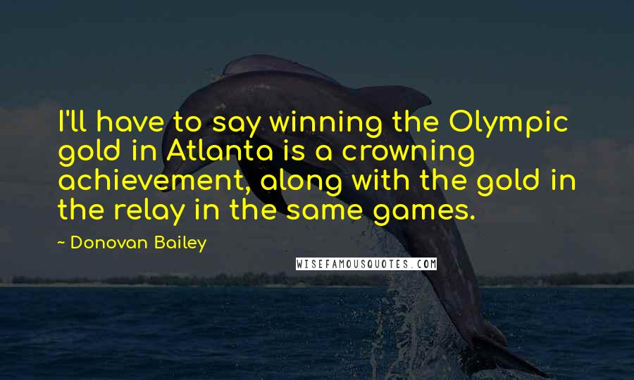 Donovan Bailey Quotes: I'll have to say winning the Olympic gold in Atlanta is a crowning achievement, along with the gold in the relay in the same games.