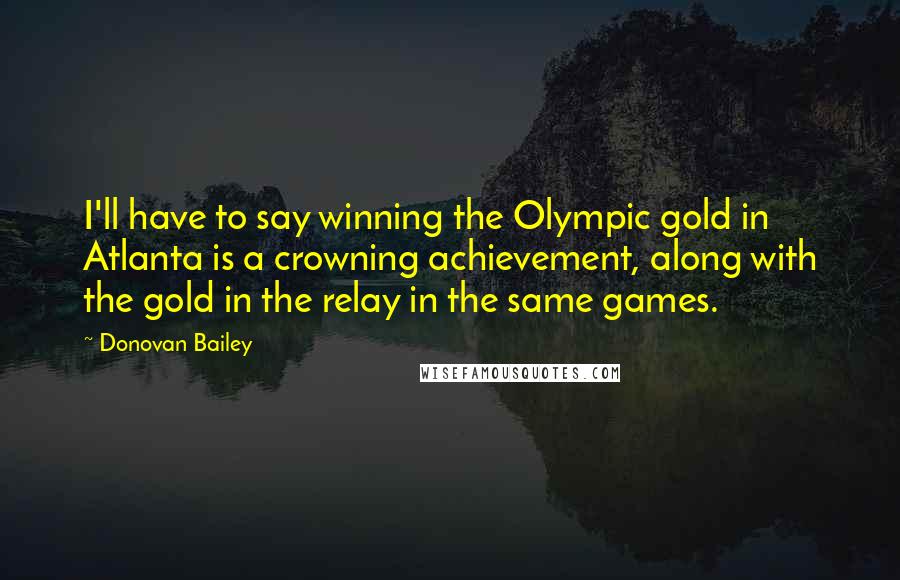 Donovan Bailey Quotes: I'll have to say winning the Olympic gold in Atlanta is a crowning achievement, along with the gold in the relay in the same games.