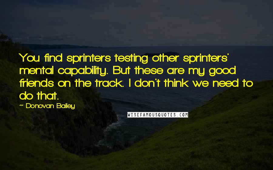 Donovan Bailey Quotes: You find sprinters testing other sprinters' mental capability. But these are my good friends on the track. I don't think we need to do that.