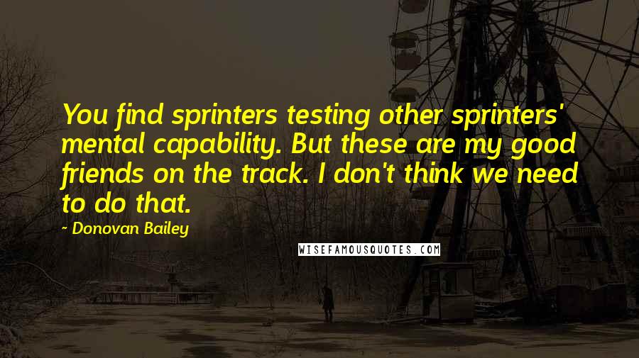 Donovan Bailey Quotes: You find sprinters testing other sprinters' mental capability. But these are my good friends on the track. I don't think we need to do that.