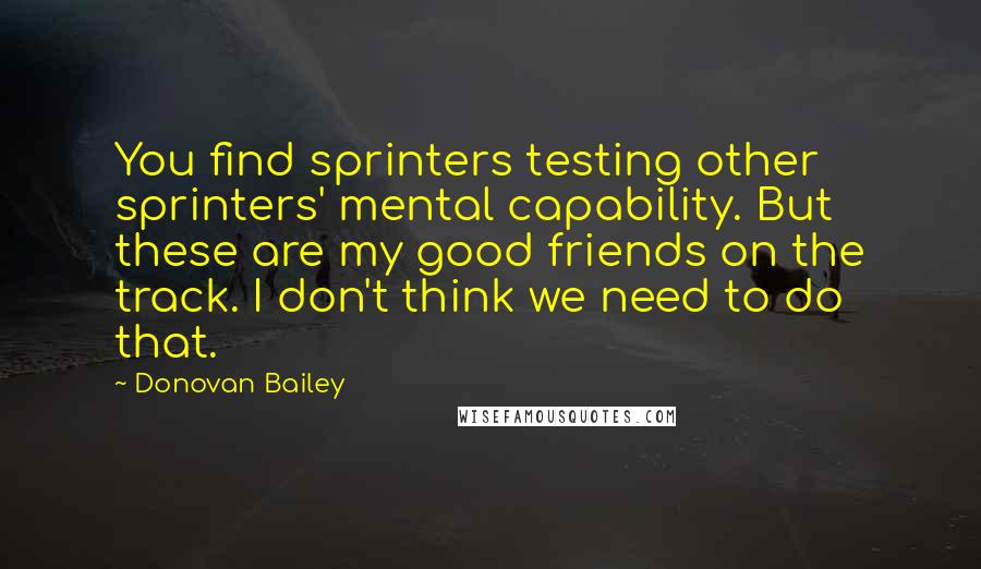 Donovan Bailey Quotes: You find sprinters testing other sprinters' mental capability. But these are my good friends on the track. I don't think we need to do that.