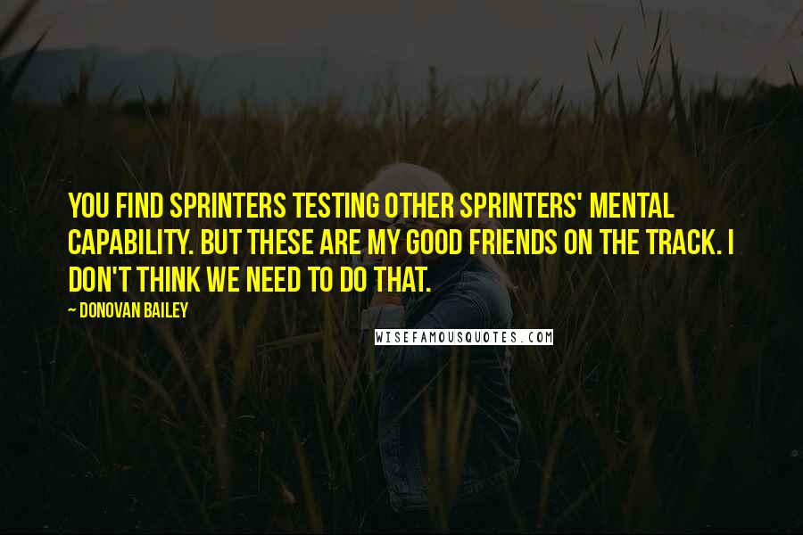 Donovan Bailey Quotes: You find sprinters testing other sprinters' mental capability. But these are my good friends on the track. I don't think we need to do that.