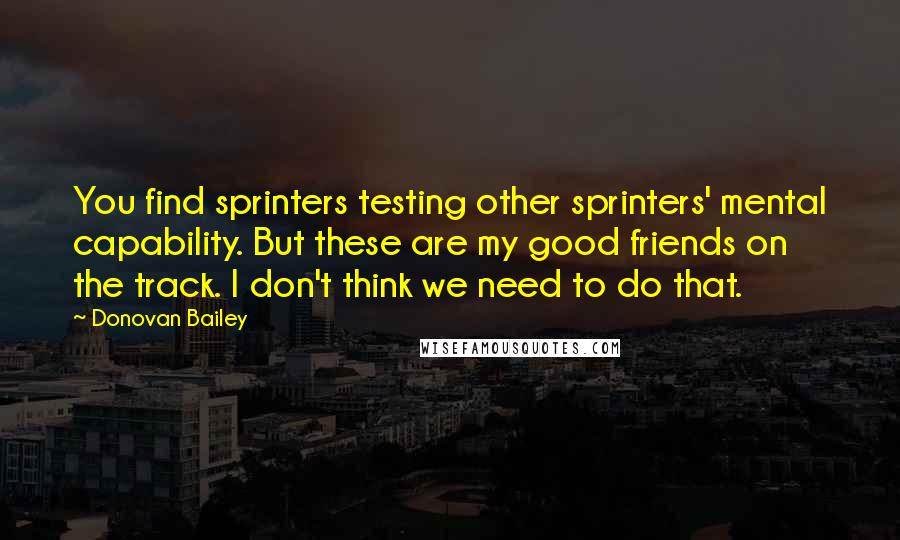 Donovan Bailey Quotes: You find sprinters testing other sprinters' mental capability. But these are my good friends on the track. I don't think we need to do that.