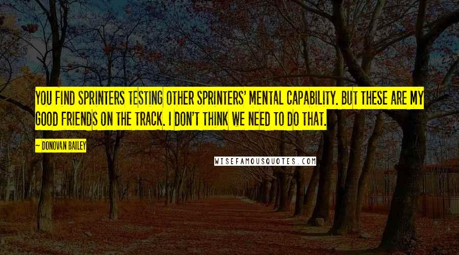 Donovan Bailey Quotes: You find sprinters testing other sprinters' mental capability. But these are my good friends on the track. I don't think we need to do that.