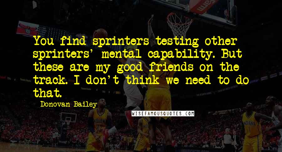 Donovan Bailey Quotes: You find sprinters testing other sprinters' mental capability. But these are my good friends on the track. I don't think we need to do that.