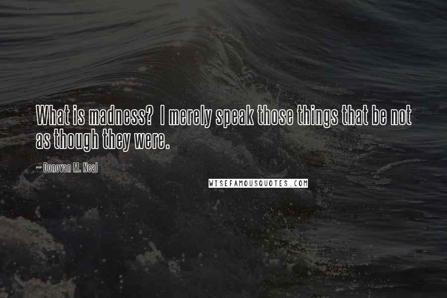 Donovan M. Neal Quotes: What is madness? I merely speak those things that be not as though they were.