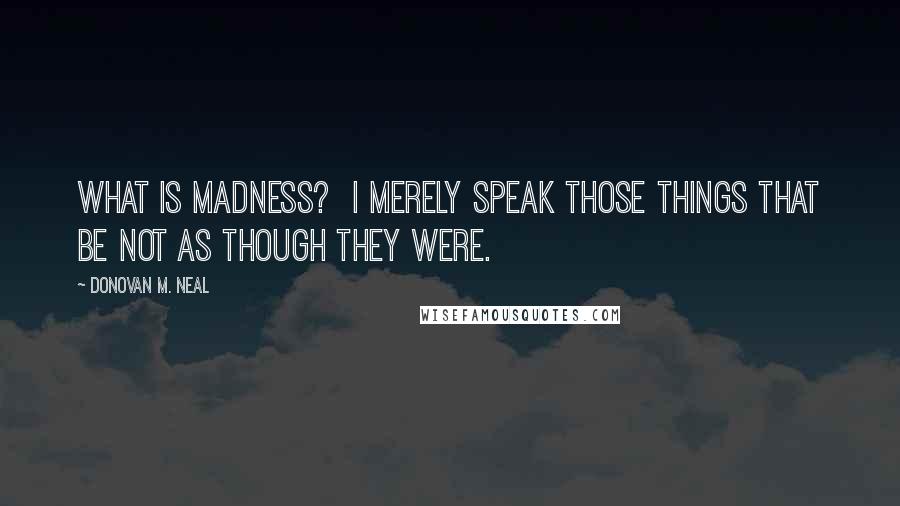 Donovan M. Neal Quotes: What is madness? I merely speak those things that be not as though they were.