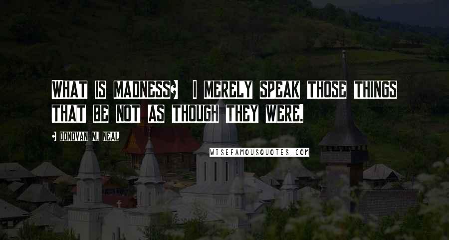 Donovan M. Neal Quotes: What is madness?  I merely speak those things that be not as though they were.