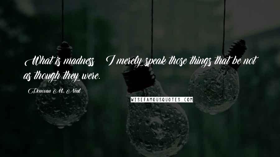 Donovan M. Neal Quotes: What is madness? I merely speak those things that be not as though they were.