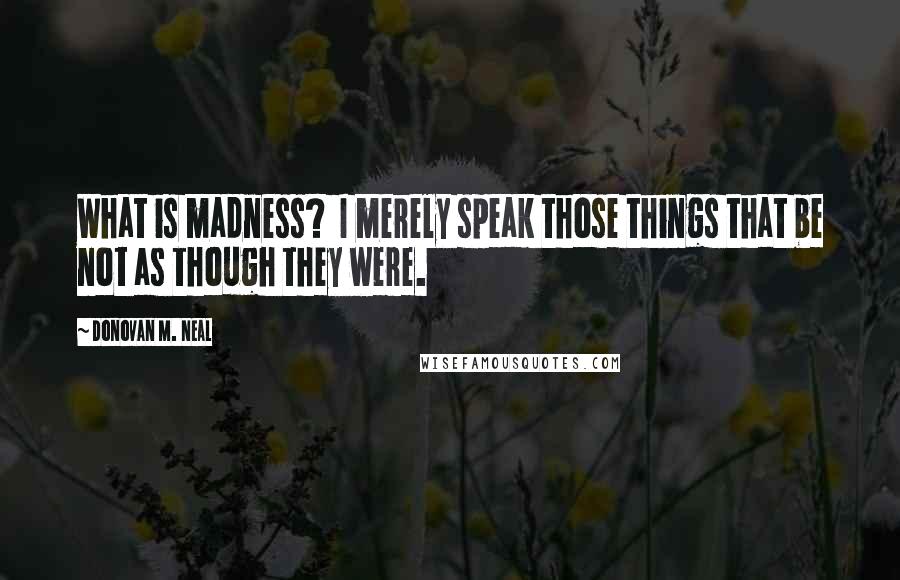 Donovan M. Neal Quotes: What is madness? I merely speak those things that be not as though they were.