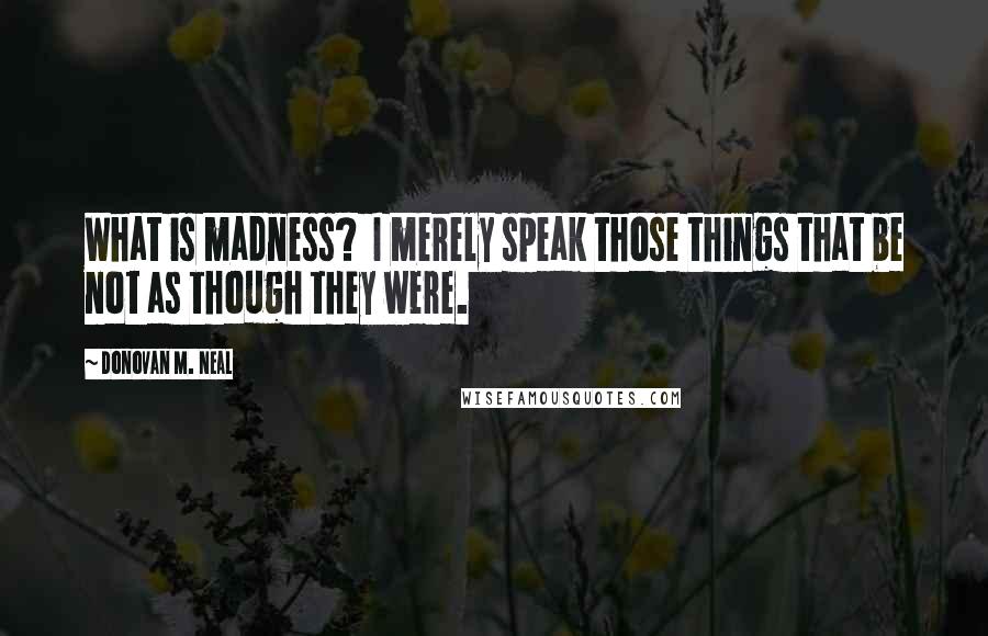 Donovan M. Neal Quotes: What is madness?  I merely speak those things that be not as though they were.