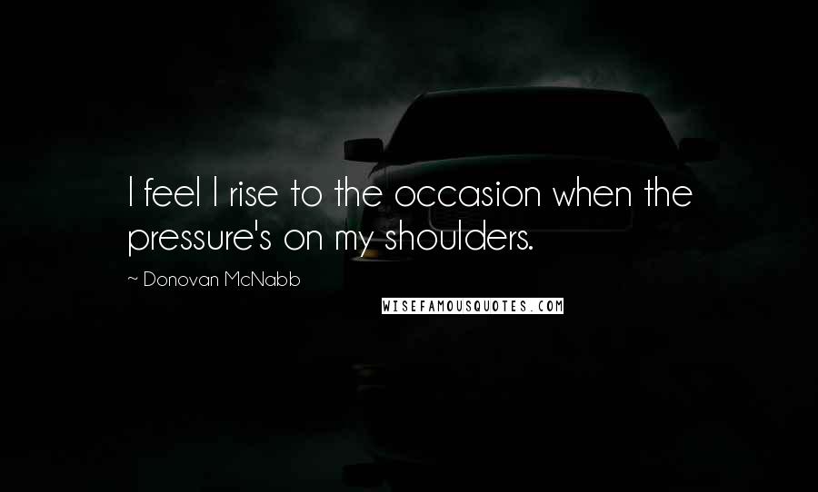 Donovan McNabb Quotes: I feel I rise to the occasion when the pressure's on my shoulders.