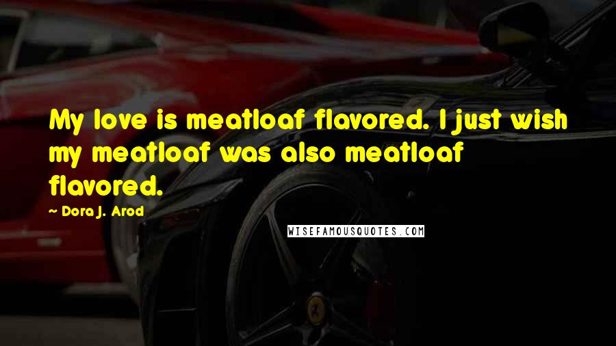 Dora J. Arod Quotes: My love is meatloaf flavored. I just wish my meatloaf was also meatloaf flavored.