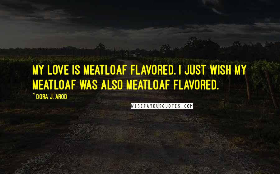 Dora J. Arod Quotes: My love is meatloaf flavored. I just wish my meatloaf was also meatloaf flavored.