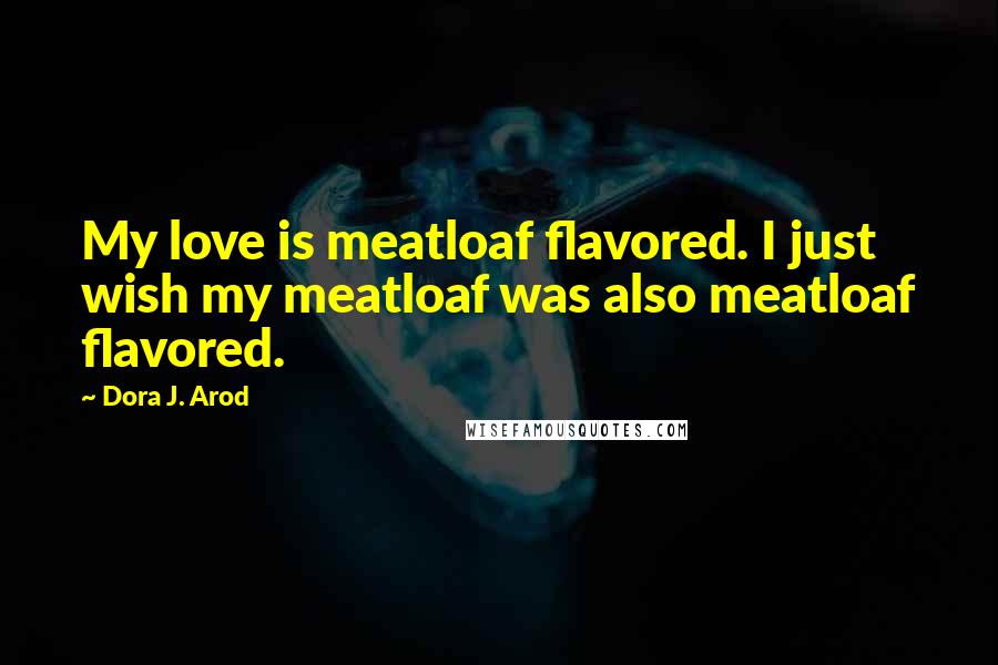 Dora J. Arod Quotes: My love is meatloaf flavored. I just wish my meatloaf was also meatloaf flavored.