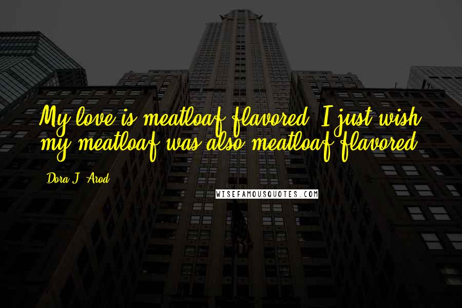 Dora J. Arod Quotes: My love is meatloaf flavored. I just wish my meatloaf was also meatloaf flavored.