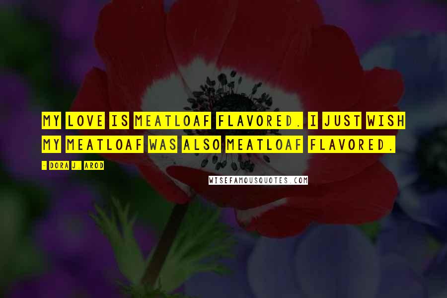 Dora J. Arod Quotes: My love is meatloaf flavored. I just wish my meatloaf was also meatloaf flavored.
