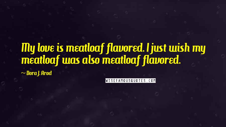Dora J. Arod Quotes: My love is meatloaf flavored. I just wish my meatloaf was also meatloaf flavored.