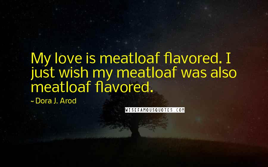 Dora J. Arod Quotes: My love is meatloaf flavored. I just wish my meatloaf was also meatloaf flavored.