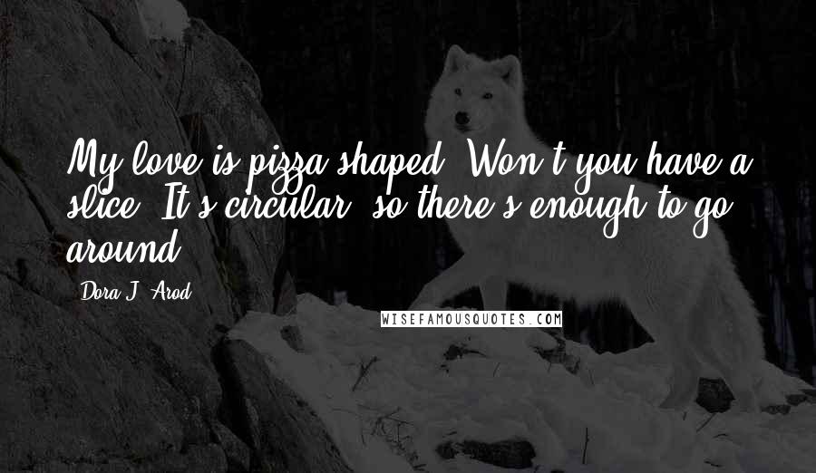 Dora J. Arod Quotes: My love is pizza shaped. Won't you have a slice? It's circular, so there's enough to go around.