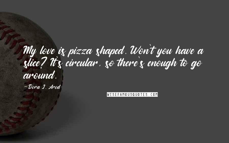 Dora J. Arod Quotes: My love is pizza shaped. Won't you have a slice? It's circular, so there's enough to go around.