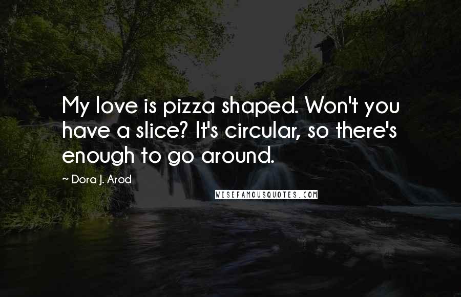 Dora J. Arod Quotes: My love is pizza shaped. Won't you have a slice? It's circular, so there's enough to go around.