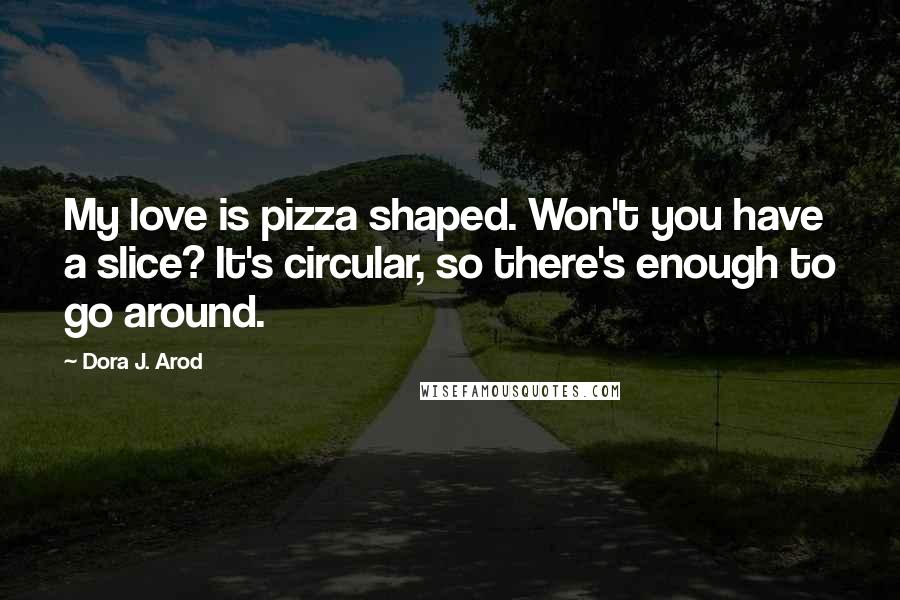 Dora J. Arod Quotes: My love is pizza shaped. Won't you have a slice? It's circular, so there's enough to go around.