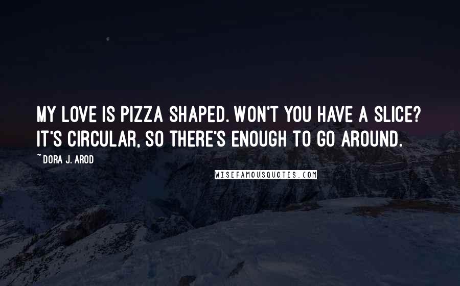 Dora J. Arod Quotes: My love is pizza shaped. Won't you have a slice? It's circular, so there's enough to go around.