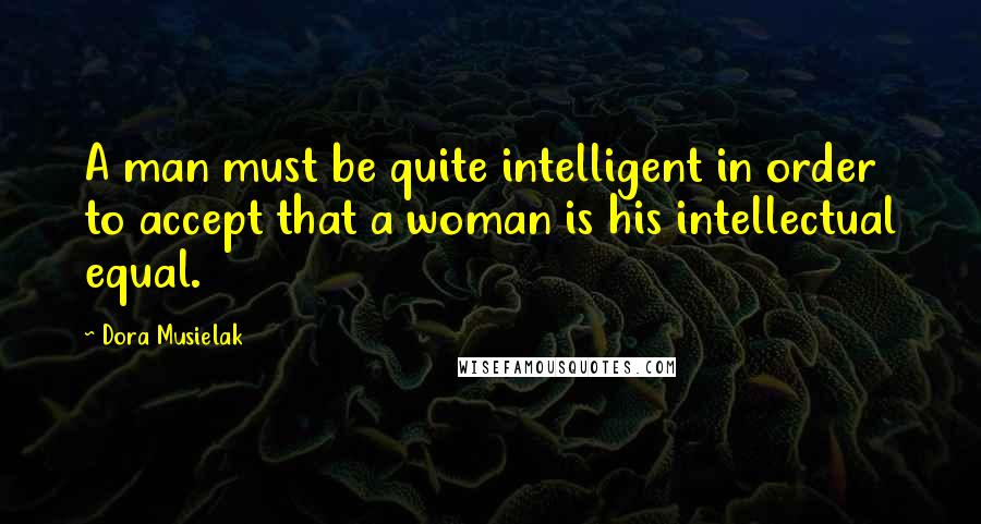 Dora Musielak Quotes: A man must be quite intelligent in order to accept that a woman is his intellectual equal.