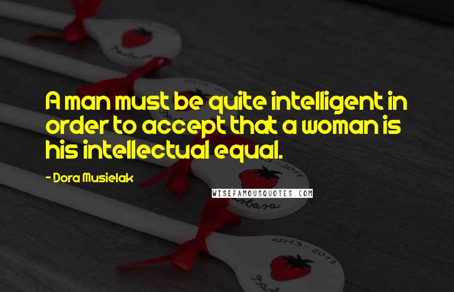 Dora Musielak Quotes: A man must be quite intelligent in order to accept that a woman is his intellectual equal.