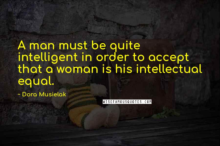 Dora Musielak Quotes: A man must be quite intelligent in order to accept that a woman is his intellectual equal.