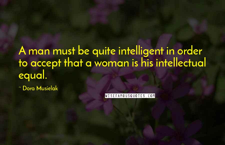 Dora Musielak Quotes: A man must be quite intelligent in order to accept that a woman is his intellectual equal.