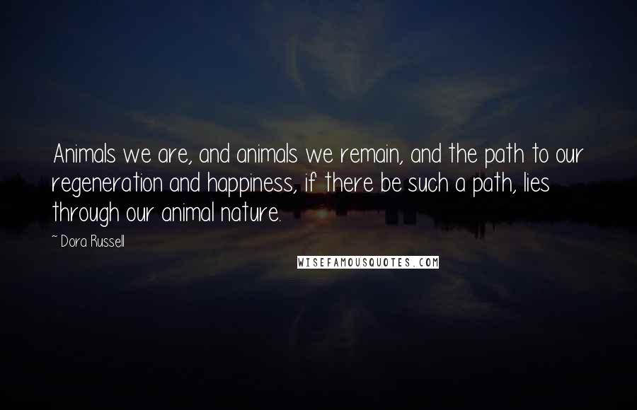 Dora Russell Quotes: Animals we are, and animals we remain, and the path to our regeneration and happiness, if there be such a path, lies through our animal nature.