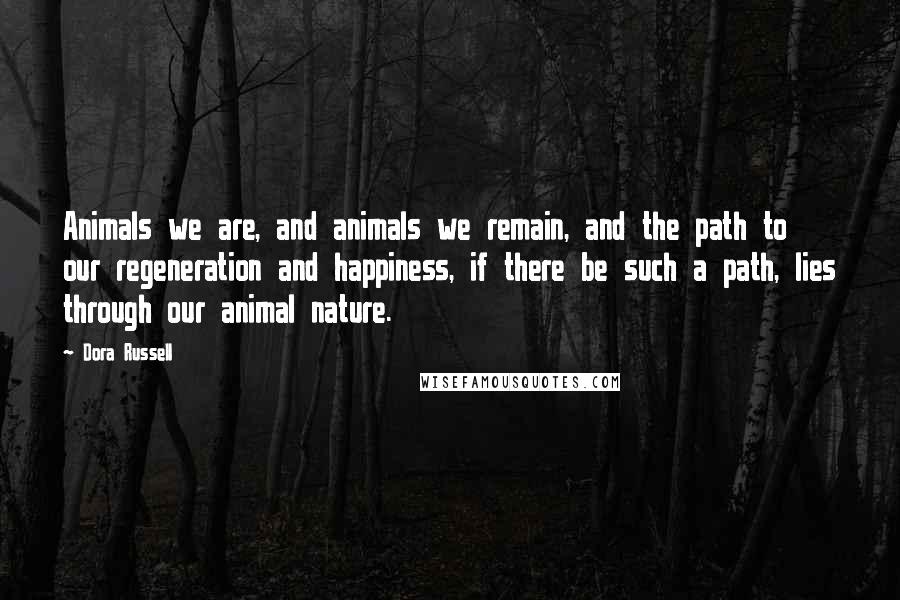 Dora Russell Quotes: Animals we are, and animals we remain, and the path to our regeneration and happiness, if there be such a path, lies through our animal nature.