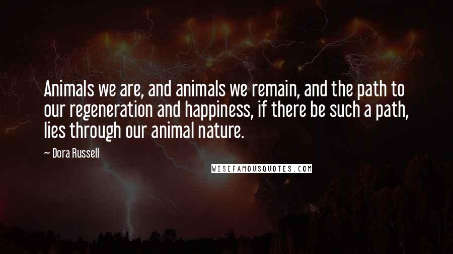 Dora Russell Quotes: Animals we are, and animals we remain, and the path to our regeneration and happiness, if there be such a path, lies through our animal nature.