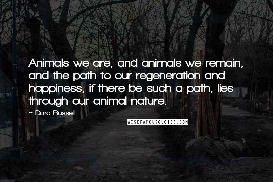 Dora Russell Quotes: Animals we are, and animals we remain, and the path to our regeneration and happiness, if there be such a path, lies through our animal nature.